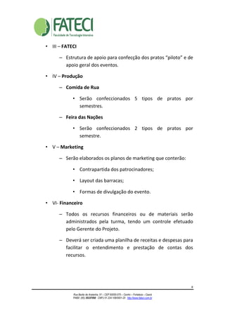 8
Rua Barão de Aratanha, 51 – CEP 60050-070 – Centro – Fortaleza – Ceará
PABX: (85) 35337050 CNPJ 01.224.108/0001-20 http://www.fateci.com.br
• III – FATECI
– Estrutura de apoio para confecção dos pratos “piloto” e de
apoio geral dos eventos.
• IV – Produção
– Comida de Rua
• Serão confeccionados 5 tipos de pratos por
semestres.
– Feira das Nações
• Serão confeccionados 2 tipos de pratos por
semestre.
• V – Marketing
– Serão elaborados os planos de marketing que conterão:
• Contrapartida dos patrocinadores;
• Layout das barracas;
• Formas de divulgação do evento.
• VI- Financeiro
– Todos os recursos financeiros ou de materiais serão
administrados pela turma, tendo um controle efetuado
pelo Gerente do Projeto.
– Deverá ser criada uma planilha de receitas e despesas para
facilitar o entendimento e prestação de contas dos
recursos.
 
