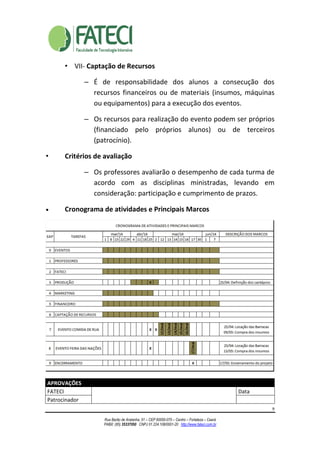 9
Rua Barão de Aratanha, 51 – CEP 60050-070 – Centro – Fortaleza – Ceará
PABX: (85) 35337050 CNPJ 01.224.108/0001-20 http://www.fateci.com.br
• VII- Captação de Recursos
– É de responsabilidade dos alunos a consecução dos
recursos financeiros ou de materiais (insumos, máquinas
ou equipamentos) para a execução dos eventos.
– Os recursos para realização do evento podem ser próprios
(financiado pelo próprios alunos) ou de terceiros
(patrocínio).
• Critérios de avaliação
– Os professores avaliarão o desempenho de cada turma de
acordo com as disciplinas ministradas, levando em
consideração: participação e cumprimento de prazos.
• Cronograma de atividades e Principais Marcos
APROVAÇÕES
FATECI Data
Patrocinador
 