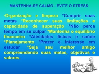 MANTENHA-SE CALMO - EVITE O STRESS

*Organização   e limpeza *Cumprir suas
metas *Reconhecer suas limitações e
capacidade de superação *Não perca
tempo em se culpar *Mantenha o equilíbrio
financeiro *Atividades físicas e saúde
*Planejamento *Prazer e interesse em
estudar    *Seja   seu   melhor   amigo
compreendendo suas metas, objetivos e
valores.
 
