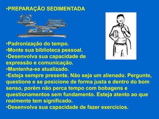 •PREPARAÇÃO SEDIMENTADA




•Padronização do tempo.
•Monte sua biblioteca pessoal.
•Desenvolva sua capacidade de
expressão e comunicação.
•Mantenha-se atualizado.
•Esteja sempre presente. Não seja um alienado. Pergunte,
questione e se posicione de forma justa e dentro do bom
senso, porém não perca tempo com bobagens e
questionamentos sem fundamento. Esteja atento ao que
realmente tem significado.
•Desenvolva sua capacidade de fazer exercícios.
 
