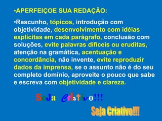 •APERFEIÇOE SUA REDAÇÃO:
•Rascunho, tópicos, introdução com
objetividade, desenvolvimento com idéias
explícitas em cada parágrafo, conclusão com
soluções, evite palavras difíceis ou eruditas,
atenção na gramática, acentuação e
concordância, não invente, evite reproduzir
dados da imprensa, se o assunto não é do seu
completo domínio, aproveite o pouco que sabe
e escreva com objetividade e clareza.

       Seja Criativo!!!
 