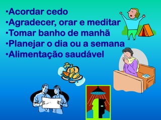 •Acordar cedo
•Agradecer, orar e meditar
•Tomar banho de manhã
•Planejar o dia ou a semana
•Alimentação saudável
 