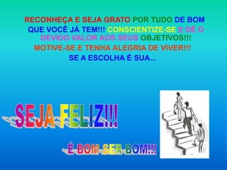 RECONHEÇA E SEJA GRATO POR TUDO DE BOM
 QUE VOCÊ JÁ TEM!!! CONSCIENTIZE-SE E DÊ O
   DEVIDO VALOR AOS SEUS OBJETIVOS!!!
  MOTIVE-SE E TENHA ALEGRIA DE VIVER!!!
          SE A ESCOLHA É SUA...
 