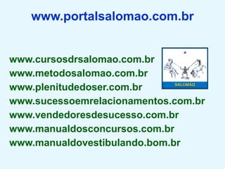 www.portalsalomao.com.br


www.cursosdrsalomao.com.br
www.metodosalomao.com.br
www.plenitudedoser.com.br
www.sucessoemrelacionamentos.com.br
www.vendedoresdesucesso.com.br
www.manualdosconcursos.com.br
www.manualdovestibulando.bom.br
 