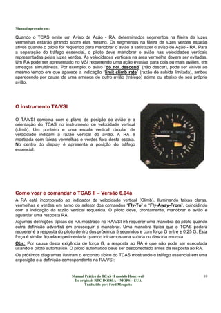 Manual aprovado em:
Manual Prático do TCAS II modelo Honeywell
Do original: RTC DO185A – MOPS – EUA
Traduzido por: Fred Mesquita
10
Quando o TCAS emite um Aviso de Ação - RA, determinados segmentos na fileira de luzes
vermelhas estarão girando sobre elas mesmo. Os segmentos na fileira de luzes verdes estarão
ativos quando o piloto for requerido para manobrar o avião a satisfazer o aviso de Ação - RA. Para
a separação do tráfego essencial, o piloto deve manobrar o avião nas velocidades verticais
representadas pelas luzes verdes. As velocidades verticais na área vermelha devem ser evitadas.
Um RA pode ser apresentado no VSI requerendo uma ação evasiva para dois ou mais aviões, em
ameaças simultâneas. Por exemplo, o aviso “do not descend” (não descer), pode ser visível ao
mesmo tempo em que aparece a indicação “limit climb rate” (razão de subida limitada), ambos
aparecendo por causa de uma ameaça de outro avião (tráfego) acima ou abaixo de seu próprio
avião.
O instrumento TA/VSI
O TA/VSI combina com o plano de posição do avião e a
orientação do TCAS no instrumento de velocidade vertical
(climb). Um ponteiro e uma escala vertical circular de
velocidade indicam a razão vertical do avião. A RA é
mostrada com faixas vermelhas e verdes fora desta escala.
No centro do display é apresenta a posição do tráfego
essencial.
Como voar e comandar o TCAS II – Versão 6.04a
A RA está incorporado ao indicador de velocidade vertical (Climb). Iluminando faixas claras,
vermelhas e verdes em torno do seletor dos comandos “Fly-To” e “Fly-Away-From”, coincidindo
com a indicação da razão vertical requerida. O piloto deve, prontamente, manobrar o avião e
aguardar uma resposta RA.
Algumas definições típicas de RA mostrado no RA/VSI irá requerer uma manobra do piloto quando
outra definição advertirá em prosseguir e manobrar. Uma manobra típica que o TCAS poderá
requerer é a resposta do piloto dentro dos próximos 5 segundos e com força G entre ± 0,25 G. Esta
força é similar àquela experimentada quando iniciamos uma subida ou descida em rota.
Obs: Por causa desta exigência de força G, a resposta ao RA é que não pode ser executada
usando o piloto automático. O piloto automático deve ser desconectado antes da resposta ao RA.
Os próximos diagramas ilustram o encontro típico do TCAS mostrando o tráfego essencial em uma
exposição e a definição correspondente no RA/VSI:
 