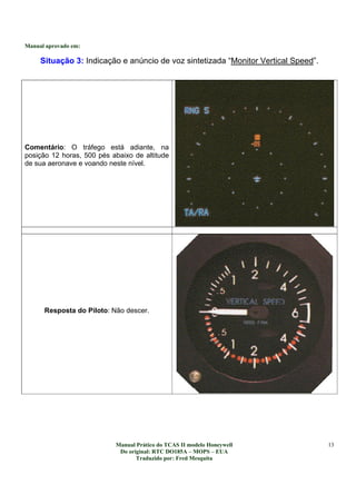 Manual aprovado em:
Manual Prático do TCAS II modelo Honeywell
Do original: RTC DO185A – MOPS – EUA
Traduzido por: Fred Mesquita
13
Situação 3: Indicação e anúncio de voz sintetizada “Monitor Vertical Speed”.
Comentário: O tráfego está adiante, na
posição 12 horas, 500 pés abaixo de altitude
de sua aeronave e voando neste nível.
Resposta do Piloto: Não descer.
 