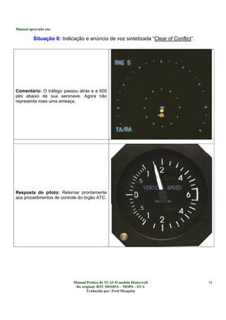 Manual aprovado em:
Manual Prático do TCAS II modelo Honeywell
Do original: RTC DO185A – MOPS – EUA
Traduzido por: Fred Mesquita
18
Situação 8: Indicação e anúncio de voz sintetizada “Clear of Conflict”.
Comentário: O tráfego passou atrás e a 600
pés abaixo de sua aeronave. Agora não
representa mais uma ameaça.
Resposta do piloto: Retornar prontamente
aos procedimentos de controle do órgão ATC.
 