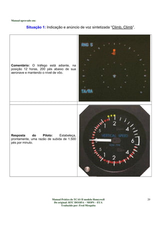 Manual aprovado em:
Manual Prático do TCAS II modelo Honeywell
Do original: RTC DO185A – MOPS – EUA
Traduzido por: Fred Mesquita
20
Situação 1: Indicação e anúncio de voz sintetizada “Climb, Climb”.
Comentário: O tráfego está adiante, na
posição 12 horas, 200 pés abaixo de sua
aeronave e mantendo o nível de vôo.
Resposta do Piloto: Estabeleça,
prontamente, uma razão de subida de 1.500
pés por minuto.
 