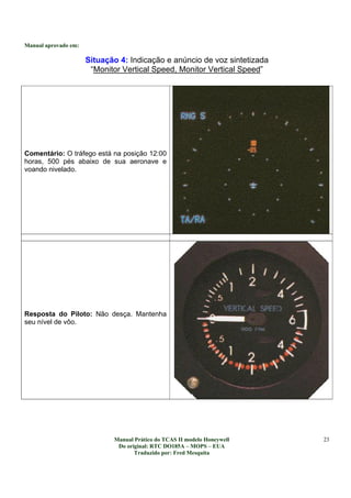Manual aprovado em:
Manual Prático do TCAS II modelo Honeywell
Do original: RTC DO185A – MOPS – EUA
Traduzido por: Fred Mesquita
23
Situação 4: Indicação e anúncio de voz sintetizada
“Monitor Vertical Speed, Monitor Vertical Speed”
Comentário: O tráfego está na posição 12:00
horas, 500 pés abaixo de sua aeronave e
voando nivelado.
Resposta do Piloto: Não desça. Mantenha
seu nível de vôo.
 