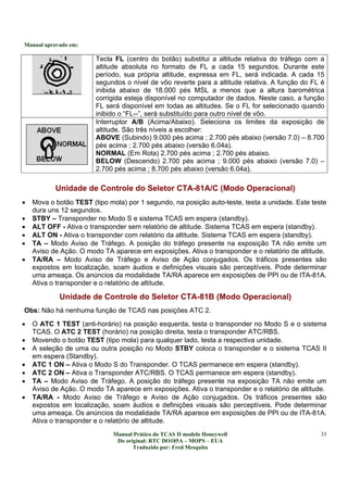 Manual aprovado em:
Manual Prático do TCAS II modelo Honeywell
Do original: RTC DO185A – MOPS – EUA
Traduzido por: Fred Mesquita
33
Tecla FL (centro do botão) substitui a altitude relativa do tráfego com a
altitude absoluta no formato de FL a cada 15 segundos. Durante este
período, sua própria altitude, expressa em FL, será indicada. A cada 15
segundos o nível de vôo reverte para a altitude relativa. A função do FL é
inibida abaixo de 18.000 pés MSL a menos que a altura barométrica
corrigida esteja disponível no computador de dados. Neste caso, a função
FL será disponível em todas as altitudes. Se o FL for selecionado quando
inibido o “FL--”, será substituído para outro nível de vôo.
Interruptor A/B (Acima/Abaixo). Seleciona os limites da exposição de
altitude. São três níveis a escolher:
ABOVE (Subindo) 9.000 pés acima ; 2.700 pés abaixo (versão 7.0) – 8.700
pés acima ; 2.700 pés abaixo (versão 6.04a).
NORMAL (Em Rota) 2.700 pés acima ; 2.700 pés abaixo.
BELOW (Descendo) 2.700 pés acima ; 9.000 pés abaixo (versão 7.0) –
2.700 pés acima ; 8.700 pés abaixo (versão 6.04a).
Unidade de Controle do Seletor CTA-81A/C (Modo Operacional)
• Mova o botão TEST (tipo mola) por 1 segundo, na posição auto-teste, testa a unidade. Este teste
dura uns 12 segundos.
• STBY – Transponder no Modo S e sistema TCAS em espera (standby).
• ALT OFF - Ativa o transponder sem relatório de altitude. Sistema TCAS em espera (standby).
• ALT ON - Ativa o transponder com relatório da altitude. Sistema TCAS em espera (standby).
• TA – Modo Aviso de Tráfego. A posição do tráfego presente na exposição TA não emite um
Aviso de Ação. O modo TA aparece em exposições. Ativa o transponder e o relatório de altitude.
• TA/RA – Modo Aviso de Tráfego e Aviso de Ação conjugados. Os tráficos presentes são
expostos em localização, soam áudios e definições visuais são perceptíveis. Pode determinar
uma ameaça. Os anúncios da modalidade TA/RA aparece em exposições de PPI ou de ITA-81A.
Ativa o transponder e o relatório de altitude.
Unidade de Controle do Seletor CTA-81B (Modo Operacional)
Obs: Não há nenhuma função de TCAS nas posições ATC 2.
• O ATC 1 TEST (anti-horário) na posição esquerda, testa o transponder no Modo S e o sistema
TCAS. O ATC 2 TEST (horário) na posição direita, testa o transponder ATC/RBS.
• Movendo o botão TEST (tipo mola) para qualquer lado, testa a respectiva unidade.
• A seleção de uma ou outra posição no Modo STBY coloca o transponder e o sistema TCAS II
em espera (Standby).
• ATC 1 ON – Ativa o Modo S do Transponder. O TCAS permanece em espera (standby).
• ATC 2 ON – Ativa o Transponder ATC/RBS. O TCAS permanece em espera (standby).
• TA – Modo Aviso de Tráfego. A posição do tráfego presente na exposição TA não emite um
Aviso de Ação. O modo TA aparece em exposições. Ativa o transponder e o relatório de altitude.
• TA/RA - Modo Aviso de Tráfego e Aviso de Ação conjugados. Os tráficos presentes são
expostos em localização, soam áudios e definições visuais são perceptíveis. Pode determinar
uma ameaça. Os anúncios da modalidade TA/RA aparece em exposições de PPI ou de ITA-81A.
Ativa o transponder e o relatório de altitude.
 