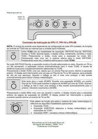Manual aprovado em:
Manual Prático do TCAS II modelo Honeywell
Do original: RTC DO185A – MOPS – EUA
Traduzido por: Fred Mesquita
35
Controles de Indicação do PPI-1T, PPI-1U e PPI-4B
NOTA: O arranjo do controle varia dependendo da configuração do radar PPI instalado. As funções
de controle do TCAS são as mesmas que a unidade típica mostrada.
Ciclos TCAS com as modalidades de exposição: WX/TCAS Pop-Up, WX/TCAS
Overlay e TCAS. Quando ligado, o display indica, inicialmente, somente o modo
TCAS. Pressionando o botão, muda para a exposição no modo WX.
Pressionando mais uma vez, o sistema alterna para o modo WX/TCAS.
Pressionando outra vez, o sistema retorna para o modo TCAS.
No modo WX/TCAS Pop-Up, a exposição mostra a função selecionada no radar. Quando um TA ou
um RA acontecem, a exposição comuta automaticamente para o modo TCAS. A escala de
distância muda para a escala previamente selecionada no TCAS.
Pressionando o botão TCAS, uma vez, depois que um evento Pop-Up ocorra, retorna à exposição
anterior. O display será interrompido uma vez que um Pop-Up de TA ou RA apareça, para proteção
do vôo de sua aeronave. Quando o tráfego já não é mais uma ameaça, a tela reverte
automaticamente para indicar o tempo meteorológico.
Esta tecla ativa o modo ACARS. Durante uma exposição ACARS, um evento
Pop-Up do TCAS pode substituir a página do ACARS por uma do TCAS. Quando
o tráfego já não é mais uma ameaça à tela reverte automaticamente para a
anterior, indicando novamente o ACARS.
Pressionando o botão MSG mais uma vez durante o evento, o display reverte para a exposição
anterior da página de exposição do ACARS. O display poderá ser interrompido a qualquer
momento quando ocorrer um evento de TA ou RA.
Este seletor de função gira sobre o sistema de radar meteorológico e
seleciona as seguintes modalidades operacionais:
• Exposição TCAS ;
• Exposição WXR/TCAS seleciona o tempo meteorológico com
exposições do TCAS ;
• Exposição WXR – visualiza o tempo meteorológico.
 