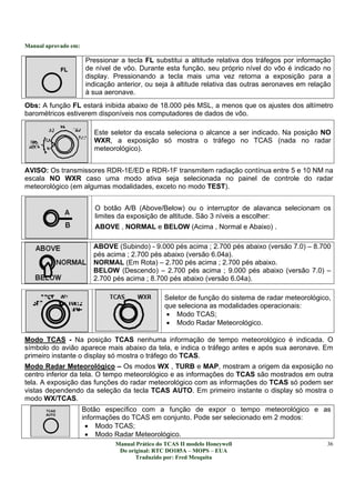 Manual aprovado em:
Manual Prático do TCAS II modelo Honeywell
Do original: RTC DO185A – MOPS – EUA
Traduzido por: Fred Mesquita
36
Pressionar a tecla FL substitui a altitude relativa dos tráfegos por informação
de nível de vôo. Durante esta função, seu próprio nível do vôo é indicado no
display. Pressionando a tecla mais uma vez retorna a exposição para a
indicação anterior, ou seja à altitude relativa das outras aeronaves em relação
à sua aeronave.
Obs: A função FL estará inibida abaixo de 18.000 pés MSL, a menos que os ajustes dos altímetro
barométricos estiverem disponíveis nos computadores de dados de vôo.
Este seletor da escala seleciona o alcance a ser indicado. Na posição NO
WXR, a exposição só mostra o tráfego no TCAS (nada no radar
meteorológico).
AVISO: Os transmissores RDR-1E/ED e RDR-1F transmitem radiação contínua entre 5 e 10 NM na
escala NO WXR caso uma modo ativa seja selecionada no painel de controle do radar
meteorológico (em algumas modalidades, exceto no modo TEST).
O botão A/B (Above/Below) ou o interruptor de alavanca selecionam os
limites da exposição de altitude. São 3 níveis a escolher:
ABOVE , NORMAL e BELOW (Acima , Normal e Abaixo) .
ABOVE (Subindo) - 9.000 pés acima ; 2.700 pés abaixo (versão 7.0) – 8.700
pés acima ; 2.700 pés abaixo (versão 6.04a).
NORMAL (Em Rota) – 2.700 pés acima ; 2.700 pés abaixo.
BELOW (Descendo) – 2.700 pés acima ; 9.000 pés abaixo (versão 7.0) –
2.700 pés acima ; 8.700 pés abaixo (versão 6.04a).
Seletor de função do sistema de radar meteorológico,
que seleciona as modalidades operacionais:
• Modo TCAS;
• Modo Radar Meteorológico.
Modo TCAS - Na posição TCAS nenhuma informação de tempo meteorológico é indicada. O
símbolo do avião aparece mais abaixo da tela, e indica o tráfego antes e após sua aeronave. Em
primeiro instante o display só mostra o tráfego do TCAS.
Modo Radar Meteorológico – Os modos WX , TURB e MAP, mostram a origem da exposição no
centro inferior da tela. O tempo meteorológico e as informações do TCAS são mostrados em outra
tela. A exposição das funções do radar meteorológico com as informações do TCAS só podem ser
vistas dependendo da seleção da tecla TCAS AUTO. Em primeiro instante o display só mostra o
modo WX/TCAS.
Botão específico com a função de expor o tempo meteorológico e as
informações do TCAS em conjunto. Pode ser selecionado em 2 modos:
• Modo TCAS;
• Modo Radar Meteorológico.
 