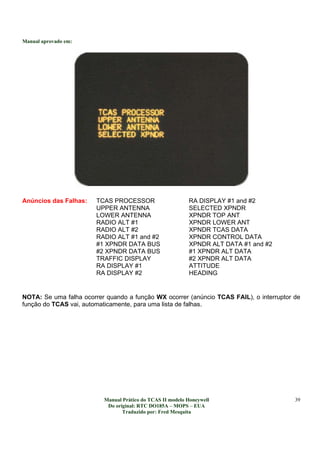 Manual aprovado em:
Manual Prático do TCAS II modelo Honeywell
Do original: RTC DO185A – MOPS – EUA
Traduzido por: Fred Mesquita
39
Anúncios das Falhas: TCAS PROCESSOR RA DISPLAY #1 and #2
UPPER ANTENNA SELECTED XPNDR
LOWER ANTENNA XPNDR TOP ANT
RADIO ALT #1 XPNDR LOWER ANT
RADIO ALT #2 XPNDR TCAS DATA
RADIO ALT #1 and #2 XPNDR CONTROL DATA
#1 XPNDR DATA BUS XPNDR ALT DATA #1 and #2
#2 XPNDR DATA BUS #1 XPNDR ALT DATA
TRAFFIC DISPLAY #2 XPNDR ALT DATA
RA DISPLAY #1 ATTITUDE
RA DISPLAY #2 HEADING
NOTA: Se uma falha ocorrer quando a função WX ocorrer (anúncio TCAS FAIL), o interruptor de
função do TCAS vai, automaticamente, para uma lista de falhas.
 