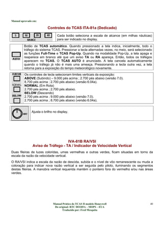 Manual aprovado em:
Manual Prático do TCAS II modelo Honeywell
Do original: RTC DO185A – MOPS – EUA
Traduzido por: Fred Mesquita
40
Controles do TCAS ITA-81a (Dedicado)
Cada botão seleciona a escala de alcance (em milhas náuticas)
para ser indicado no display.
Botão de TCAS automático. Quando pressionado a tela indica, inicialmente, todo o
tráfego do sistema TCAS. Pressionar a tecla alternadas vezes, no meio, será selecionado
as funções Full-Time e TCAS Pop-Up. Quando na modalidade Pop-Up, a tela apaga e
reaparece em branco até que um aviso TA ou RA apareça. Então, todos os tráfegos
aparecem no TCAS. O TCAS AUTO é anunciado. A tela cancela automaticamente
quando o tráfego já não é mais uma ameaça. Pressionando a tecla outra vez, a tela
retorna para a exposição do tempo meteorológico novamente.
Os controles de tecla selecionam limites verticais da exposição:
ABOVE (Subindo) – 9.000 pés acima ; 2.700 pés abaixo (versão 7.0).
8.700 pés acima ; 2.700 pés abaixo (versão 6.04a).
NORMAL (Em Rota)
2.700 pés acima ; 2.700 pés abaixo.
BELOW (Descendo)
2.700 pés acima ; 9.000 pés abaixo (versão 7.0).
2.700 pés acima ; 8.700 pés abaixo (versão 6.04a).
Ajusta o brilho no display.
IVA-81B RA/VSI
Aviso de Tráfego - TA / Indicador de Velocidade Vertical
Duas fileiras de luzes coloridas, umas vermelhas e outras verdes, ficam situadas em torno da
escala da razão da velocidade vertical.
O RA/VSI indica a escala da razão de descida, subida e o nível de vôo remanescente ou muda a
coloração para indicar nova razão vertical a ser seguida pelo piloto, iluminando os segmentos
destas fileiras. A manobra vertical requerida mantém o ponteiro fora do vermelho e/ou nas áreas
verdes.
 