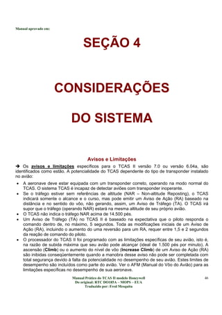 Manual aprovado em:
Manual Prático do TCAS II modelo Honeywell
Do original: RTC DO185A – MOPS – EUA
Traduzido por: Fred Mesquita
46
SEÇÃO 4
CONSIDERAÇÕES
DO SISTEMA
Avisos e Limitações
Os avisos e limitações específicos para o TCAS II versão 7.0 ou versão 6.04a, são
identificados como estão. A potencialidade do TCAS dependente do tipo de transponder instalado
no avião:
• A aeronave deve estar equipada com um transponder correto, operando na modo normal do
TCAS. O sistema TCAS é incapaz de detectar aviões com transponder inoperante.
• Se o tráfego estiver sem referências de altitude (NAR – Non-altitude Reposting), o TCAS
indicará somente o alcance e o curso, mas pode emitir um Aviso de Ação (RA) baseado na
distância e no sentido do vôo, não gerando, assim, um Aviso de Tráfego (TA). O TCAS irá
supor que o tráfego (operando NAR) estará na mesma altitude de seu próprio avião.
• O TCAS não indica o tráfego NAR acima de 14.500 pés.
• Um Aviso de Tráfego (TA) no TCAS II é baseado na expectativa que o piloto responda o
comando dentro de, no máximo, 5 segundos. Toda as modificações iniciais de um Aviso de
Ação (RA), incluindo o aumento do uma reversão para um RA, requer entre 1,5 e 2 segundos
da reação de comando do piloto.
• O processador do TCAS II foi programado com as limitações específicas de seu avião, isto é,
na razão de subida máxima que seu avião pode alcançar (ideal de 1.500 pés por minuto). A
ascensão (Climb) ou o aumento do nível de vôo (Increase Climb) de um Aviso de Ação (RA)
são inibidas conseqüentemente quando a manobra desse aviso não pode ser completada com
total segurança devido à falta da potencialidade no desempenho de seu avião. Estes limites de
desempenho são incluídos como parte do avião. Ver o AFM (Manual do Vôo do Avião) para as
limitações específicas no desempenho de sua aeronave.
 