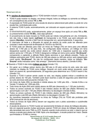 Manual aprovado em:
Manual Prático do TCAS II modelo Honeywell
Do original: RTC DO185A – MOPS – EUA
Traduzido por: Fred Mesquita
47
As opções de desempenho para o TCAS também incluem o seguinte:
• TCAS II pode mostrar no display, em tempo integral, todos os tráfegos ou somente os tráfegos
em conseqüência dos avisos TA ou RA.
• A exposição do TCAS pode ter uma escala de alcance selecionável pelo piloto ou pode ter uma
escala fixa, controlada pelo avião.
• O sistema TCAS II pode, automaticamente, ser colocado em espera quando o avião estiver no
solo.
• O IVA-81A/IVA-81D pode, automaticamente, plotar um espaço livre após um aviso TA ou RA,
ou pressionando a tecla TA SEL, caso seja aplicável.
• O procedimento de teste iniciado no TCAS pode ser inibido manualmente em vôo. Entretanto,
isto não inibe o teste rápido (self-test) do transponder e do TCAS, que será colocado em
espera (Standby), durante o Self-Test do transponder em, aproximadamente, 5 segundos.
• O interruptor de teste e a lâmpada do painel de switchs do avião pode ser alterada para
controlar o teste seqüencial da lâmpada do TA/VSI e do RA/VSI.
• O TCAS pode ser alterado para inibir um Aviso de Tráfego (TA) em terra para uma altitude
abaixo de 1.700 pés (± 50 pés) AGL. Se configurado desta maneira, um tráfego em terra
desaparece quando seu avião estiver abaixo de 1.650 pés e reaparece quando seu avião
estiver acima de 1.750 pés. O TCAS II designará o tráfego em terra como sendo “On-Ground”,
comparando e captando a altitude Rádio desta aeronave e sua altitude pressão. Todos os
tráfegos estimados pelo TCAS, dentro de 380 pés abaixo ou 400 pés acima, será categorizado
como sendo “On-Ground”. Se não for configurado desta maneira, todos os tráfegos “On-
Ground” serão indicados como “não ameaça” (diamante branco aberto). (Versão 6.04a).
Quando o TCAS II não indica tráfego em terra (Versão 7.0):
• Em geral, se o tráfego estiver dentro dos 380 pés (± 20 pés) acima do solo, este não será
indicado no display do TCAS como tráfego. Quando um outro avião estiver pousando, pode
fazer um exame de, aproximadamente, 20 segundos para determinar se o TCAS II assim o fez
(Versão 7.0).
• Quando o TCAS II estiver sendo usado no solo, seu display poderá indicar a existência de
pontos abaixo de 150 pés. Também pode fazer exames a cada 20 segundos para determinar
se outra aeronave está pousando (Versão 7.0).
• Um Aviso de Ação (RA) na descida é inibida abaixo de 1.450 pés AGL – Versão 6.04a e na
Versão 7.0 abaixo de 1.650 pés AGL.
• Todo Aviso de Ação (RA) será inibido abaixo de 900 pés (descendo) ou 1.100 pés (subindo).
• Todos os avisos audíveis do TCAS II são inibidos abaixo de 900 pés (Rádio Altímetro) na
aproximação e em até 1.100 pés (Rádio Altímetro) na decolagem (Versão 6.04a).
• Todos os avisos audíveis do TCAS II são inibidos abaixo de 400 pés (Rádio Altímetro) na
aproximação e até 600 pés (Rádio Altímetro) na decolagem (Versão 7.0).
• As manobras baseadas unicamente no Aviso de Tráfego (TA) do TCAS são proibidas pelo
AFM (manual de vôo da aeronave).
• Todos os Avisos de Ação (RA’s) devem ser seguidos com o piloto automático e autothrottle
desacoplados.
• A escala de alcance no TCAS II pode ser severamente limitada em áreas de tráfegos elevados.
Isto em especial quando muitas aeronaves operam TCAS em áreas de tráfegos elevados, de
alta densidade tais como TMA ou ATZ. Quando voando muito próximo ao solo, o ideal é que se
reduza a escala para abaixo de 5 NM. Após uma decolagem, a escala poderá ser maior. Desde
que limitadas a 10 NM ou menos.
 