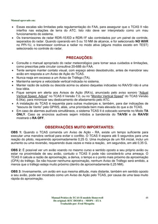 Manual aprovado em:
Manual Prático do TCAS II modelo Honeywell
Do original: RTC DO185A – MOPS – EUA
Traduzido por: Fred Mesquita
48
• Essas escalas são limitadas pela regulamentação do FAA, para assegurar que o TCAS II não
interfira nas estações de terra do ATC. Isto não deve ser interpretado como um mau
funcionamento do sistema.
• Os transmissores de radar RDR-1E/ED e RDR-1F são controlados por um painel de controle,
separados do radar. Quando operando em 5 ou 10 NM de alcance, e for selecionado NO WXR
no PPI-1U, o transmissor continua a radiar no modo ativa (alguns modos exceto em TEST)
selecionado no controle do radar.
PRECAUÇÕES:
• Consulte o manual apropriado do radar meteorológico para tomar seus cuidados e limitações,
como prescritas pela circular consultiva 20-68B do FAA.
• Tente sempre manter contato visual, com espaço aéreo desobstruído, antes de manobrar seu
avião em resposta a um Aviso de Ação do TCAS.
• Nunca reaja em excesso a um Aviso de Tráfego (TA).
• Mantenha sempre a velocidade vertical indicada no sistema.
• Manter razão de subida ou descida acima ou abaixo daquelas indicadas no RA/VSI não é uma
boa idéia.
• Fique sempre em alerta aos Avisos de Ação (RA’s), anunciado pelo aviso sonoro “Adjust
Vertical Speed, Adjust” no TCAS II Versão 7.0, ou no “Monitor Vertical Speed” do TCAS Versão
6.04a), para minimizar seu deslocamento de afastamento pelo ATC.
• A instalação do TCAS é requerida para outras mudanças e, também, para dar indicações de
“tesoura de Vento” pelo GPWS, aliás, uma prioridade bem mais elevada do que a do TCAS.
• Em caso de alarmes audíveis simultâneos, o sistema TCAS II é colocado somente no Modo TA
ONLY. Caso os anúncios audíveis sejam inibidos a bandeirola do TA/VSI e de RA/VSI
mostrará o RA OFF.
OBSERVAÇÕES MUITO IMPORTANTES:
OBS 1: Quando o TCAS comanda um Aviso de Ação - RA, existe um tempo suficiente para
executar uma manobra vertical para evitar o conflito. O TCAS II espera até 5 segundos para uma
reação do piloto, requerendo aproximadamente 0,25 G. Uma mudança de um RA inicial, inclui um
aumento ou uma reversão, requerendo duas vezes e meia a reação, em segundos, em até 0,35 G.
OBS 2: É possível ver um avião voando no mesmo curso e sentido oposto a seu próprio avião ou
estar na proximidade de seu avião, contudo o TCAS II pode não considerá-lo uma ameaça. O
TCAS II calcula a razão de aproximação, a deriva, o tempo e o ponto mais próximo da aproximação
(CPA) do tráfego. Se não houver nenhuma aproximação, nenhum Aviso de Tráfego será emitido, a
menos que o tráfego esteja muito próximo (dentro de aproximadamente 0,25 NM).
OBS 3: Inversamente, um avião em sua mesma altitude, mais distante, também em sentido oposto
a seu avião, pode ser mostrado como um Aviso de Ação pelo TCAS, por causa de uma taxa muito
rápida do aproximação.
 