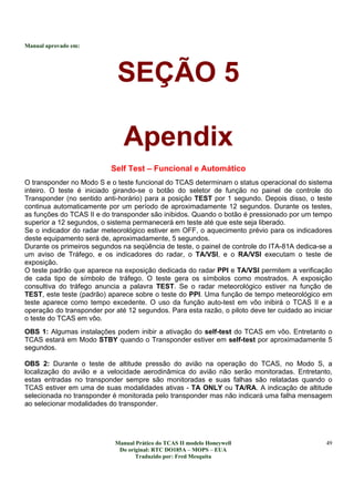 Manual aprovado em:
Manual Prático do TCAS II modelo Honeywell
Do original: RTC DO185A – MOPS – EUA
Traduzido por: Fred Mesquita
49
SEÇÃO 5
Apendix
Self Test – Funcional e Automático
O transponder no Modo S e o teste funcional do TCAS determinam o status operacional do sistema
inteiro. O teste é iniciado girando-se o botão do seletor de função no painel de controle do
Transponder (no sentido anti-horário) para a posição TEST por 1 segundo. Depois disso, o teste
continua automaticamente por um período de aproximadamente 12 segundos. Durante os testes,
as funções do TCAS II e do transponder são inibidos. Quando o botão é pressionado por um tempo
superior a 12 segundos, o sistema permanecerá em teste até que este seja liberado.
Se o indicador do radar meteorológico estiver em OFF, o aquecimento prévio para os indicadores
deste equipamento será de, aproximadamente, 5 segundos.
Durante os primeiros segundos na seqüência de teste, o painel de controle do ITA-81A dedica-se a
um aviso de Tráfego, e os indicadores do radar, o TA/VSI, e o RA/VSI executam o teste de
exposição.
O teste padrão que aparece na exposição dedicada do radar PPI e TA/VSI permitem a verificação
de cada tipo de símbolo de tráfego. O teste gera os símbolos como mostrados. A exposição
consultiva do tráfego anuncia a palavra TEST. Se o radar meteorológico estiver na função de
TEST, este teste (padrão) aparece sobre o teste do PPI. Uma função de tempo meteorológico em
teste aparece como tempo excedente. O uso da função auto-test em vôo inibirá o TCAS II e a
operação do transponder por até 12 segundos. Para esta razão, o piloto deve ter cuidado ao iniciar
o teste do TCAS em vôo.
OBS 1: Algumas instalações podem inibir a ativação do self-test do TCAS em vôo. Entretanto o
TCAS estará em Modo STBY quando o Transponder estiver em self-test por aproximadamente 5
segundos.
OBS 2: Durante o teste de altitude pressão do avião na operação do TCAS, no Modo S, a
localização do avião e a velocidade aerodinâmica do avião não serão monitoradas. Entretanto,
estas entradas no transponder sempre são monitoradas e suas falhas são relatadas quando o
TCAS estiver em uma de suas modalidades ativas - TA ONLY ou TA/RA. A indicação de altitude
selecionada no transponder é monitorada pelo transponder mas não indicará uma falha mensagem
ao selecionar modalidades do transponder.
 