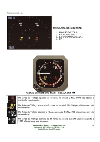 Manual aprovado em:
Manual Prático do TCAS II modelo Honeywell
Do original: RTC DO185A – MOPS – EUA
Traduzido por: Fred Mesquita
50
DISPLAY DE TESTE DO TCAS:
1. FUNÇÃO DO TCAS ;
2. ESCALA DE 5 NM ;
3. EXPOSIÇÃO DEDICADA ;
4. PPI .
PADRÃO DE TESTES DO TA/VSI – ESCALA DE 5 NM
Um Aviso de Tráfego aparece às 3 horas, na escala 2 NM, 1.000 pés abaixo e
mantendo vôo nivelado.
Um Aviso de Tráfego aparece às 9 horas, na escala 2 NM, 200 pés abaixo e em vôo
descendente.
Um Aviso de Tráfego aparece a 1 hora, na escala 3,6 NM, 200 pés acima e em vôo
descendente.
Um Aviso de Tráfego aparece às 11 horas, na escala 3,6 NM, voando nivelado a
1.000 pés acima de sua aeronave.
 