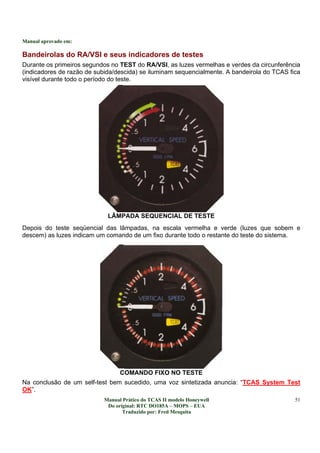 Manual aprovado em:
Manual Prático do TCAS II modelo Honeywell
Do original: RTC DO185A – MOPS – EUA
Traduzido por: Fred Mesquita
51
Bandeirolas do RA/VSI e seus indicadores de testes
Durante os primeiros segundos no TEST do RA/VSI, as luzes vermelhas e verdes da circunferência
(indicadores de razão de subida/descida) se iluminam sequencialmente. A bandeirola do TCAS fica
visível durante todo o período do teste.
LÂMPADA SEQUENCIAL DE TESTE
Depois do teste seqüencial das lâmpadas, na escala vermelha e verde (luzes que sobem e
descem) as luzes indicam um comando de um fixo durante todo o restante do teste do sistema.
COMANDO FIXO NO TESTE
Na conclusão de um self-test bem sucedido, uma voz sintetizada anuncia: “TCAS System Test
OK”.
 