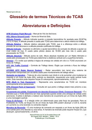 Manual aprovado em:
Manual Prático do TCAS II modelo Honeywell
Do original: RTC DO185A – MOPS – EUA
Traduzido por: Fred Mesquita
53
Glossário de termos Técnicos do TCAS
Abreviaturas e Definições
AFM (Airplane Flight Manual) – Manual de Vôo de Aeronave.
AGL (Above Ground Level) – Acima do Nível do Solo.
Altitude Pressão – Altitude indicada quando a pressão barométrica for ajustada para 29,92”Hg
(1013,15 Hpa). A altitude pressão é usada pelo TCAS para determinar a altura relativa do tráfego.
Altitude Relativa – Altitude relativa calculada pelo TCAS, que é a diferença entre a altitude
pressão de sua aeronave e a altitude pressão codificada do tráfego.
Altitude Indicada - mostrado no altímetro o ajuste barométrico da correção de altitude a ajustar ao
nível médio do mar. É usado pelos pilotos abaixo de 18.000 pés mas não é usado pelo
processador do TCAS.
Altitude Absoluta - Altitude acima do solo. Altura absoluta recebida por um Rádio Altímetro e
usada pelo processador do TCAS para determinar a distância vertical com a superfície terrestre.
Ameaça – É o avião que satisfaz à lógica de ameaça de colisão em vôo e o TCAS anunciará um
Aviso de Tráfego.
ATC (Air Traffic Control) – Controle de Tráfego Aéreo. Órgão que controla o fluxo de tráfego
aéreo.
ATCRBS (ATC Radar Beacon System) – Radar secundário (em terra) e/ou sistema de
transponder transportado por via aérea usado para monitoramento de tráfego aéreo.
Aumento na manobra – Trata-se de uma manobra cujo intuito é a de aumentar uma mudança na
resposta a um Aviso de Ação (RA), subindo ou descendo, requerendo uma razão vertical muito
maior. Esta manobra pode requerer forças G’s alcançando, aproximadamente, ± 0,35 G.
BITE (Built In Test Equipment) – Representa uma característica do TCAS em monitora
continuamente erros operacionais.
CPA (Closest Point of Approach) - Consulta em que ponto o tráfego estará mais próximo a seu
próprio avião.
Cruzamento em subida, Cruzamento em descida (Crossover Climb, Crossover Descent) – É a
manobra que o TCAS determina ser mais apropriada quando existe uma ameaça de colisão entre
aeronaves. O piloto é alertado a realizar esta manobra de cruzamento por um Aviso de Ação (RA)
e uma mensagem audível.
Força G (G-Force) – É a relação entre um determinado peso pela força da gravidade. Para as
finalidades do TCAS, as forças G’s de um Aviso de Ação (RA) podem alcançar ± 0,35 G, durante
um aumento ou uma reversão no comando original.
Manobra de Reversão – É uma mudança de comando em resposta a um Aviso de Ação (RA) de
uma subida para uma descida ou vice-versa. A manobra da reversão pode requerer forças G’s, que
alcançam, aproximadamente, ± 0,35 G.
 