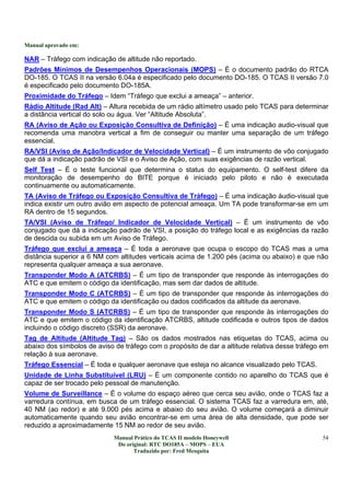 Manual aprovado em:
Manual Prático do TCAS II modelo Honeywell
Do original: RTC DO185A – MOPS – EUA
Traduzido por: Fred Mesquita
54
NAR – Tráfego com indicação de altitude não reportado.
Padrões Mínimos de Desempenhos Operacionais (MOPS) – É o documento padrão do RTCA
DO-185. O TCAS II na versão 6.04a é especificado pelo documento DO-185. O TCAS II versão 7.0
é especificado pelo documento DO-185A.
Proximidade do Tráfego – Idem “Tráfego que exclui a ameaça” – anterior.
Rádio Altitude (Rad Alt) – Altura recebida de um rádio altímetro usado pelo TCAS para determinar
a distância vertical do solo ou água. Ver “Altitude Absoluta”.
RA (Aviso de Ação ou Exposição Consultiva de Definição) – É uma indicação audio-visual que
recomenda uma manobra vertical a fim de conseguir ou manter uma separação de um tráfego
essencial.
RA/VSI (Aviso de Ação/Indicador de Velocidade Vertical) – É um instrumento de vôo conjugado
que dá a indicação padrão de VSI e o Aviso de Ação, com suas exigências de razão vertical.
Self Test – É o teste funcional que determina o status do equipamento. O self-test difere da
monitoração de desempenho do BITE porque é iniciado pelo piloto e não é executada
continuamente ou automaticamente.
TA (Aviso de Tráfego ou Exposição Consultiva de Tráfego) – É uma indicação áudio-visual que
indica existir um outro avião em aspecto de potencial ameaça. Um TA pode transformar-se em um
RA dentro de 15 segundos.
TA/VSI (Aviso de Tráfego/ Indicador de Velocidade Vertical) – É um instrumento de vôo
conjugado que dá a indicação padrão de VSI, a posição do tráfego local e as exigências da razão
de descida ou subida em um Aviso de Tráfego.
Tráfego que exclui a ameaça – É toda a aeronave que ocupa o escopo do TCAS mas a uma
distância superior a 6 NM com altitudes verticais acima de 1.200 pés (acima ou abaixo) e que não
representa qualquer ameaça a sua aeronave.
Transponder Modo A (ATCRBS) – É um tipo de transponder que responde às interrogações do
ATC e que emitem o código da identificação, mas sem dar dados de altitude.
Transponder Modo C (ATCRBS) – É um tipo de transponder que responde às interrogações do
ATC e que emitem o código da identificação ou dados codificados da altitude da aeronave.
Transponder Modo S (ATCRBS) – É um tipo de transponder que responde às interrogações do
ATC e que emitem o código da identificação ATCRBS, altitude codificada e outros tipos de dados
incluindo o código discreto (SSR) da aeronave.
Tag de Altitude (Altitude Tag) – São os dados mostrados nas etiquetas do TCAS, acima ou
abaixo dos símbolos de aviso de tráfego com o propósito de dar a altitude relativa desse tráfego em
relação à sua aeronave.
Tráfego Essencial – É toda e qualquer aeronave que esteja no alcance visualizado pelo TCAS.
Unidade de Linha Substituível (LRU) – É um componente contido no aparelho do TCAS que é
capaz de ser trocado pelo pessoal de manutenção.
Volume de Surveillance – É o volume do espaço aéreo que cerca seu avião, onde o TCAS faz a
varredura contínua, em busca de um tráfego essencial. O sistema TCAS faz a varredura em, até,
40 NM (ao redor) e até 9.000 pés acima e abaixo do seu avião. O volume começará a diminuir
automaticamente quando seu avião encontrar-se em uma área de alta densidade, que pode ser
reduzido a aproximadamente 15 NM ao redor de seu avião.
 