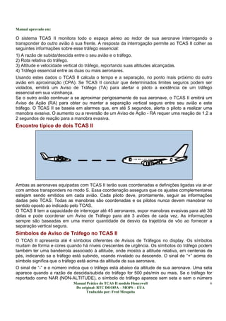Manual aprovado em:
Manual Prático do TCAS II modelo Honeywell
Do original: RTC DO185A – MOPS – EUA
Traduzido por: Fred Mesquita
6
O sistema TCAS II monitora todo o espaço aéreo ao redor de sua aeronave interrogando o
transponder do outro avião à sua frente. A resposta da interrogação permite ao TCAS II colher as
seguintes informações sobre esse tráfego essencial:
1) A razão de subida/descida entre o seu avião e o tráfego.
2) Rota relativa do tráfego.
3) Altitude e velocidade vertical do tráfego, reportando suas altitudes alcançadas.
4) Tráfego essencial entre as duas ou mais aeronaves.
Usando estes dados o TCAS II calcula o tempo e a separação, no ponto mais próximo do outro
avião em aproximação (CPA). Se TCAS II concluir que determinados limites seguros podem ser
violados, emitirá um Aviso de Tráfego (TA) para alertar o piloto a existência de um tráfego
essencial em sua vizinhança.
Se o outro avião continuar a se aproximar perigosamente de sua aeronave, o TCAS II emitirá um
Aviso de Ação (RA) para obter ou manter a separação vertical segura entre seu avião e este
tráfego. O TCAS II se baseia em alarmes que, em até 5 segundos, alerta o piloto a realizar uma
manobra evasiva. O aumento ou a reversão de um Aviso de Ação - RA requer uma reação de 1,2 a
2 segundos de reação para a manobra evasiva.
Encontro típico de dois TCAS II
Ambas as aeronaves equipadas com TCAS II terão suas coordenadas e definições ligadas via ar-ar
com ambos transponders no modo S. Essa coordenação assegura que os ajustes complementares
estejam sendo emitidos em cada avião. Cada piloto deve, prontamente, seguir as informações
dadas pelo TCAS. Todas as manobras são coordenadas e os pilotos nunca devem manobrar no
sentido oposto ao indicado pelo TCAS.
O TCAS II tem a capacidade de interrogar até 45 aeronaves, expor manobras evasivas para até 30
delas e pode coordenar um Aviso de Tráfego para até 3 aviões de cada vez. As informações
sempre são baseadas em uma menor quantidade de desvio da trajetória de vôo ao fornecer a
separação vertical segura.
Símbolos de Aviso de Tráfego no TCAS II
O TCAS II apresenta até 4 símbolos diferentes de Avisos de Tráfegos no display. Os símbolos
mudam de forma e cores quando há níveis crescentes de urgência. Os símbolos do tráfego podem
também ter uma bandeirola associado à altitude, onde mostra a altitude relativa, em centenas de
pés, indicando se o tráfego está subindo, voando nivelado ou descendo. O sinal de “+” acima do
símbolo significa que o tráfego está acima da altitude de sua aeronave.
O sinal de “-“ e o número indica que o tráfego está abaixo da altitude de sua aeronave. Uma seta
aparece quando a razão de descida/subida do tráfego for 500 pés/min ou mais. Se o tráfego for
reportado como NAR (NON-ALTITUDE), o símbolo do tráfego aparece sem seta e sem o número
 