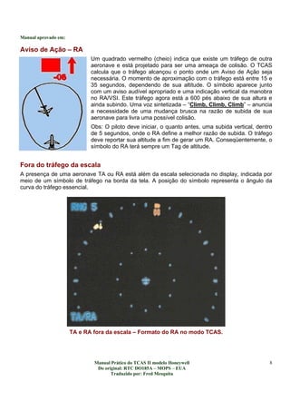 Manual aprovado em:
Manual Prático do TCAS II modelo Honeywell
Do original: RTC DO185A – MOPS – EUA
Traduzido por: Fred Mesquita
8
Aviso de Ação – RA
Um quadrado vermelho (cheio) indica que existe um tráfego de outra
aeronave e está projetado para ser uma ameaça de colisão. O TCAS
calcula que o tráfego alcançou o ponto onde um Aviso de Ação seja
necessária. O momento de aproximação com o tráfego está entre 15 e
35 segundos, dependendo de sua altitude. O símbolo aparece junto
com um aviso audível apropriado e uma indicação vertical da manobra
no RA/VSI. Este tráfego agora está a 600 pés abaixo de sua altura e
ainda subindo. Uma voz sintetizada – “Climb, Climb, Climb” – anuncia
a necessidade de uma mudança brusca na razão de subida de sua
aeronave para livra uma possível colisão.
Obs: O piloto deve iniciar, o quanto antes, uma subida vertical, dentro
de 5 segundos, onde o RA define a melhor razão de subida. O tráfego
deve reportar sua altitude a fim de gerar um RA. Conseqüentemente, o
símbolo do RA terá sempre um Tag de altitude.
Fora do tráfego da escala
A presença de uma aeronave TA ou RA está além da escala selecionada no display, indicada por
meio de um símbolo de tráfego na borda da tela. A posição do símbolo representa o ângulo da
curva do tráfego essencial.
TA e RA fora da escala – Formato do RA no modo TCAS.
 