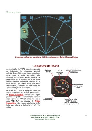 Manual aprovado em:
Manual Prático do TCAS II modelo Honeywell
Do original: RTC DO185A – MOPS – EUA
Traduzido por: Fred Mesquita
9
O mesmo tráfego na escala de 10 NM – Indicado no Radar Meteorológico
O instrumento RA/VSI
A orientação do TCAS está incorporada
ao indicador de velocidade vertical
(climb). Duas fileiras de luzes coloridas,
uma verde e outra vermelha, são
situadas em torno da escala vertical da
velocidade. O TCAS usa as luzes para
indicar a razão de subida, descida ou o
nível voado. As luzes estão em OFF
(desligadas), a menos que um Aviso de
Tráfego esteja em andamento.
O Aviso de Ação é agrupado com os
avisos corretivos ou avisos preventivos.
O Aviso Corretivo requer uma ação
positiva do piloto acompanhado por um
arco verde no RA/VSI, onde mostra o
guia “Fly To” no display. O Aviso
Preventivo não requer nenhuma ação
feita para alterar a trajetória do vôo do
avião.
 