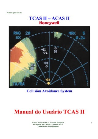 Manual aprovado em:
Manual Prático do TCAS II modelo Honeywell
Do original: RTC DO185A – MOPS – EUA
Traduzido por: Fred Mesquita
1
TCAS II – ACAS II
Collision Avoidance System
Manual do Usuário TCAS II
 
