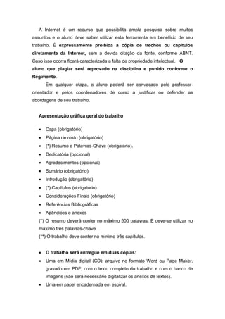 A Internet é um recurso que possibilita ampla pesquisa sobre muitos
assuntos e o aluno deve saber utilizar esta ferramenta em benefício de seu
trabalho. É expressamente proibida a cópia de trechos ou capítulos
diretamente da Internet, sem a devida citação da fonte, conforme ABNT.
Caso isso ocorra ficará caracterizada a falta de propriedade intelectual. O
aluno que plagiar será reprovado na disciplina e punido conforme o
Regimento.
       Em qualquer etapa, o aluno poderá ser convocado pelo professor-
orientador e pelos coordenadores de curso a justificar ou defender as
abordagens de seu trabalho.


   Apresentação gráfica geral do trabalho

   •   Capa (obrigatório)
   •   Página de rosto (obrigatório)
   •   (*) Resumo e Palavras-Chave (obrigatório).
   •   Dedicatória (opcional)
   •   Agradecimentos (opcional)
   •   Sumário (obrigatório)
   •   Introdução (obrigatório)
   •   (*) Capítulos (obrigatório)
   •   Considerações Finais (obrigatório)
   •   Referências Bibliográficas
   •   Apêndices e anexos
   (*) O resumo deverá conter no máximo 500 palavras. E deve-se utilizar no
   máximo três palavras-chave.
   (**) O trabalho deve conter no mínimo três capítulos.


   •   O trabalho será entregue em duas cópias:
   •   Uma em Mídia digital (CD): arquivo no formato Word ou Page Maker,
       gravado em PDF, com o texto completo do trabalho e com o banco de
       imagens (não será necessário digitalizar os anexos de textos).
   •   Uma em papel encadernada em espiral.
 