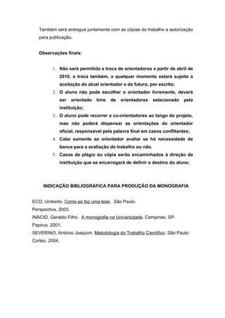 Também será entregue juntamente com as cópias do trabalho a autorização
   para publicação.


   Observações finais:


         1. Não será permitida a troca de orientadores a partir de abril de
             2010, a troca também, a qualquer momento estará sujeita a
             aceitação do atual orientador e do futuro, por escrito;
         2. O aluno não pode escolher o orientador livremente, deverá
             ser     orientado   time   de   orientadores   selecionado   pela
             instituição;
         3. O aluno pode recorrer a co-orientadores ao longo do projeto,
             mas não poderá dispensar as orientações do orientador
             oficial, responsável pela palavra final em casos conflitantes;
         4. Cabe somente ao orientador avaliar se há necessidade de
             banca para a avaliação do trabalho ou não.
         5. Casos de plágio ou cópia serão encaminhados à direção da
             instituição que se encarregará de definir o destino do aluno.




     INDICAÇÃO BIBLIOGRÁFICA PARA PRODUÇÃO DA MONOGRAFIA


ECO, Umberto. Como se faz uma tese. São Paulo:
Perspectiva, 2003.
INÀCIO, Geraldo Filho. A monografia na Universidade. Campinas, SP:
Papirus, 2001.
SEVERINO, Antonio Joaquim. Metodologia do Trabalho Científico. São Paulo:
Cortez, 2004.
 