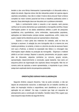 tendem a dar uma tônica interessante à apresentação e à discussão sobre o
objeto de estudo. Algumas obras não tão relevantes podem ter apenas alguns
capítulos consultados, mas não é o ideal. O aluno deve procurar fazer a leitura
completa do maior número possível de livros e trabalhos publicados sobre o
assunto. Essa delimitação deve ser discutida com o professor-orientador.
       Após o conhecimento sobre o assunto a ser exposto, será preciso
verificar se há outros elementos que sustentarão a monografia científica. Essas
informações podem vir de dados estatísticos obtidos a partir de pesquisas
qualitativas e/ou quantitativas, como entrevistas, repercussões populares,
aplicações em determinados campos sociais, experiências, enfim, meios nos
quais o objeto tenha relevância para ser apresentado e observado.
       Quando a maior parte dos materiais for coletada, está na hora de
começar a escrever. A redação de uma monografia não é a mesma de uma
matéria jornalística, no entanto, o treino e o domínio da arte de escrever fazem
com que a fluência, a clareza na exposição das idéias e a checagem das
informações sejam aliadas na produção da monografia. Organizar o material
obtido é um bom começo. Separar o assunto, previamente, em grupos, sejam
eles   de   discussão,   aspectos   contrários   ou   comuns,   grupos   sociais,
apresentação, desenvolvimento e conclusão, ajuda bastante. Isso seria um
esquema prévio da organização dos capítulos dessa monografia. Não há um
número certo de capítulos a serem apresentados, o importante é que o tema
esteja bem explorado dentro da perspectiva pretendida.




               ORIENTAÇÕES GERAIS PARA ELABORAÇÃO


   Segundo Antônio Joaquim Severino, “não se pode conceber, a não ser
depois de amadurecido raciocínio, a elaboração de um trabalho científico ao
sabor da inspiração intuitiva e espontânea, sem obediência a um plano e
aplicação de um método”. Ou seja, é preciso que haja um esquema de
planejamento para a construção do trabalho. Geraldo Inácio Filho sugere que
esse esquema seja dividido da seguinte forma:
 