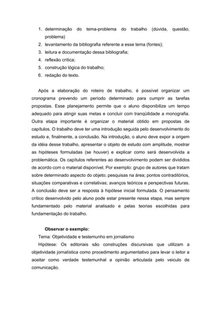 1. determinação        do   tema-problema   do   trabalho   (dúvida,   questão,
      problema)
   2. levantamento da bibliografia referente a esse tema (fontes);
   3. leitura e documentação dessa bibliografia;
   4. reflexão crítica;
   5. construção lógica do trabalho;
   6. redação do texto.


   Após a elaboração do roteiro de trabalho, é possível organizar um
cronograma prevendo um período determinado para cumprir as tarefas
propostas. Esse planejamento permite que o aluno disponibilize um tempo
adequado para atingir suas metas e concluir com tranqüilidade a monografia.
Outra etapa importante é organizar o material obtido em propostas de
capítulos. O trabalho deve ter uma introdução seguida pelo desenvolvimento do
estudo e, finalmente, a conclusão. Na introdução, o aluno deve expor a origem
da idéia desse trabalho, apresentar o objeto de estudo com amplitude, mostrar
as hipóteses formuladas (se houver) e explicar como será desenvolvida a
problemática. Os capítulos referentes ao desenvolvimento podem ser divididos
de acordo com o material disponível. Por exemplo: grupo de autores que tratam
sobre determinado aspecto do objeto; pesquisas na área; pontos contraditórios,
situações comparativas e correlativas; avanços teóricos e perspectivas futuras.
A conclusão deve ser a resposta à hipótese inicial formulada. O pensamento
crítico desenvolvido pelo aluno pode estar presente nessa etapa, mas sempre
fundamentado pelo material analisado e pelas teorias escolhidas para
fundamentação do trabalho.


      Observar o exemplo:
   Tema: Objetividade e testemunho em jornalismo
   Hipótese: Os editoriais são construções discursivas que utilizam a
objetividade jornalística como procedimento argumentativo para levar o leitor a
aceitar como verdade testemunhal a opinião articulada pelo veiculo de
comunicação.
 