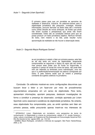 Autor 1 – Segundo Liriam Sponholz1:



                       O primeiro passo para que um jornalista se aproxime da
                       realidade é observá-la, buscá-la. As palavras-chaves para a
                       objetividade jornalística são pesquisar, investigar, levantar
                       informações, procurar derrubar as teses tidas até o momento
                       como certas através de novos enfoques, de fontes que ainda
                       não foram ouvidas e perspectivas que ainda não foram
                       consideradas. Estas são as condições básicas para que se
                       possa produzir um texto jornalístico objetivo. Nenhum formato
                       de texto, nem mesmo o do lide, pode resultar numa
                       aproximação da realidade se não houver a observação desta.




    Autor 2 – Segundo Mayra Rodrigues Gomes2:




                       se em jornalismo é vetado o falar em primeira pessoa, este fato
                       se dá não tanto em nome da objetividade, largamente
                       comprometida se seguirmos a lógica do signo até seu limite,
                       mas porque esse poder que se funda na língua-mãe, e
                       organiza o campo do social em nome de todos, não pode falar
                       nem ser reiterado ou lembrado como individuação, uma vez
                       que é a reafirmação/rememoração da palavra consignada por
                       todos. É pela mesma razão que se notará a presença
                       constante de sujeitos coletivos no jornalismo.



    Conclusão: Os editoriais mostram-se como configurações discursivas que
buscam levar o leitor a um fazer-crer por meio de procedimentos
argumentativos amparados em um senso de objetividade. Para tanto,
apresentam informações, apontam pesquisas, destacam investigações de
forma a constituir a presença do observador, condição apontada por Liriam
Sponholz como essencial à existência da objetividade jornalística. No entanto,
essa objetividade fica comprometida, pois, ao emitir opiniões sem falar em
primeira pessoa, estão procurando apenas inserir-se nos interesses da

1
   SPONHOLZ, Liriam. Objetividade em Jornalismo: uma perspectiva da teoria do
conhecimento. in Objetividade e a teoria do conhecimento, edição nº 21, revista Famecos –
mídia, cultura e tecnologia, do Programa de Pós-Graduação em Comunicação Social da PUC-
RS, Rio Grande do Sul, agosto 2003, pp. 110-120.
2
  GOMES, Mayra Rodrigues. Jornalismo e Ciências da Liguagem. São Paulo: Hacker/Edusp,
2000, p. 20.
 