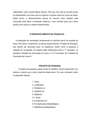 coletividade, como mostra Mayra Gomes. Para ela, isso não se dá pela busca
da objetividade e sim para que se organize o campo social em nome de todos.
Desta forma, o direcionamento acerca do assunto seria validado pela
conjunção entre fatos e interesses coletivos, o que contribui para que o leitor
aceite como certos os valores disseminados.




                    O DESENVOLVIMENTO DO TRABALHO


   A realização da monografia compreende um período prévio de escolha do
tema. Para tanto, inicialmente, os alunos desenvolverão o Projeto de Pesquisa,
que deverá ser aprovado para, na seqüência, darem início à pesquisa e
redação da monografia. As etapas estão distribuídas entre o 7º semestre, na
disciplina Trabalho de Conclusão de Curso I e o 8º semestre, em Trabalho de
Conclusão de Curso II,




                                 PROJETO DE PESQUISA
      O projeto de pesquisa, passo inicial do trabalho, deverá apresentar com
clareza o estudo que o aluno pretende desenvolver. Por isso, precisará conter
os seguintes tópicos:


                         1. Tema
                         2. Justificativa
                         3. Problema (s)
                         4. Hipótese (s)
                         5. Objetivos
                         5.1. Geral
                         5.2. Específico (s)
                         6. Procedimentos Metodológicos
                         7. Referências bibliográficas
 