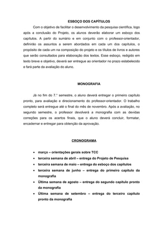 ESBOÇO DOS CAPÍTULOS
      Com o objetivo de facilitar o desenvolvimento da pesquisa científica, logo
após a conclusão do Projeto, os alunos deverão elaborar um esboço dos
capítulos. A partir do sumário e em conjunto com o professor-orientador,
definirão os assuntos a serem abordados em cada um dos capítulos, o
propósito de cada um na composição do projeto e os títulos de livros e autores
que serão consultados para elaboração dos textos. Esse esboço, redigido em
texto breve e objetivo, deverá ser entregue ao orientador no prazo estabelecido
e fará parte da avaliação do aluno.




                                      MONOGRAFIA


      Já no fim do 7.° semestre, o aluno deverá entregar o primeiro capítulo
pronto, para avaliação e direcionamento do professor-orientador. O trabalho
completo será entregue até o final do mês de novembro. Após a avaliação, no
segundo semestre, o professor devolverá a monografia com as devidas
correções para os acertos finais, que o aluno deverá concluir, formatar,
encadernar e entregar para obtenção da aprovação.




                                 CRONOGRAMA


      •   março – orientações gerais sobre TCC
      •   terceira semana de abril – entrega do Projeto de Pesquisa
      •   terceira semana de maio – entrega do esboço dos capítulos
      •   terceira semana de junho – entrega do primeiro capítulo da
          monografia
      •   Última semana de agosto – entrega do segundo capítulo pronto
          da monografia
      •   Última semana de setembro – entrega do terceiro capítulo
          pronto da monografia
 