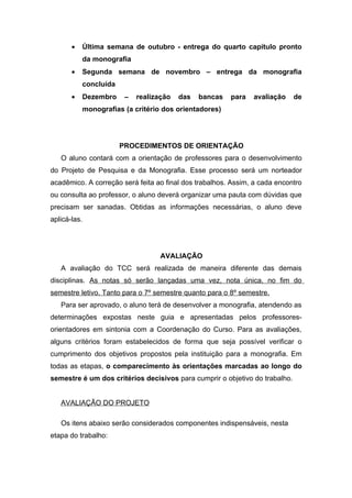 •   Última semana de outubro - entrega do quarto capítulo pronto
           da monografia
       •   Segunda semana de novembro – entrega da monografia
           concluída
       •   Dezembro     –   realização   das   bancas   para   avaliação     de
           monografias (a critério dos orientadores)




                       PROCEDIMENTOS DE ORIENTAÇÃO
   O aluno contará com a orientação de professores para o desenvolvimento
do Projeto de Pesquisa e da Monografia. Esse processo será um norteador
acadêmico. A correção será feita ao final dos trabalhos. Assim, a cada encontro
ou consulta ao professor, o aluno deverá organizar uma pauta com dúvidas que
precisam ser sanadas. Obtidas as informações necessárias, o aluno deve
aplicá-las.




                                   AVALIAÇÃO
   A avaliação do TCC será realizada de maneira diferente das demais
disciplinas. As notas só serão lançadas uma vez, nota única, no fim do
semestre letivo. Tanto para o 7º semestre quanto para o 8º semestre.
   Para ser aprovado, o aluno terá de desenvolver a monografia, atendendo as
determinações expostas neste guia e apresentadas pelos professores-
orientadores em sintonia com a Coordenação do Curso. Para as avaliações,
alguns critérios foram estabelecidos de forma que seja possível verificar o
cumprimento dos objetivos propostos pela instituição para a monografia. Em
todas as etapas, o comparecimento às orientações marcadas ao longo do
semestre é um dos critérios decisivos para cumprir o objetivo do trabalho.


   AVALIAÇÃO DO PROJETO

   Os itens abaixo serão considerados componentes indispensáveis, nesta
etapa do trabalho:
 