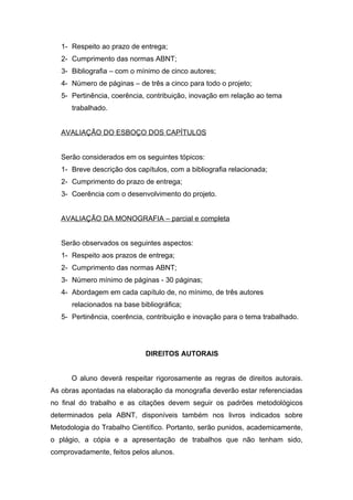 1- Respeito ao prazo de entrega;
   2- Cumprimento das normas ABNT;
   3- Bibliografia – com o mínimo de cinco autores;
   4- Número de páginas – de três a cinco para todo o projeto;
   5- Pertinência, coerência, contribuição, inovação em relação ao tema
      trabalhado.


   AVALIAÇÃO DO ESBOÇO DOS CAPÍTULOS


   Serão considerados em os seguintes tópicos:
   1- Breve descrição dos capítulos, com a bibliografia relacionada;
   2- Cumprimento do prazo de entrega;
   3- Coerência com o desenvolvimento do projeto.


   AVALIAÇÃO DA MONOGRAFIA – parcial e completa


   Serão observados os seguintes aspectos:
   1- Respeito aos prazos de entrega;
   2- Cumprimento das normas ABNT;
   3- Número mínimo de páginas - 30 páginas;
   4- Abordagem em cada capítulo de, no mínimo, de três autores
      relacionados na base bibliográfica;
   5- Pertinência, coerência, contribuição e inovação para o tema trabalhado.




                             DIREITOS AUTORAIS


      O aluno deverá respeitar rigorosamente as regras de direitos autorais.
As obras apontadas na elaboração da monografia deverão estar referenciadas
no final do trabalho e as citações devem seguir os padrões metodológicos
determinados pela ABNT, disponíveis também nos livros indicados sobre
Metodologia do Trabalho Científico. Portanto, serão punidos, academicamente,
o plágio, a cópia e a apresentação de trabalhos que não tenham sido,
comprovadamente, feitos pelos alunos.
 