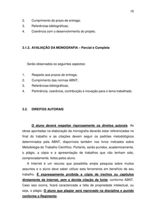 10

2.      Cumprimento do prazo de entrega;
3.      Referências bibliográficas;
4.      Coerência com o desenvolvimento do projeto.




3.1.3. AVALIAÇÃO DA MONOGRAFIA – Parcial e Completa




     Serão observados os seguintes aspectos:


1.      Respeito aos prazos de entrega;
2.      Cumprimento das normas ABNT;
3.      Referências bibliográficas;
4.      Pertinência, coerência, contribuição e inovação para o tema trabalhado.




3.2.    DIREITOS AUTORAIS




        O aluno deverá respeitar rigorosamente os direitos autorais. As
obras apontadas na elaboração da monografia deverão estar referenciadas no
final do trabalho e as citações devem seguir os padrões metodológicos
determinados pela ABNT, disponíveis também nos livros indicados sobre
Metodologia do Trabalho Científico. Portanto, serão punidos, academicamente,
o plágio, a cópia e a apresentação de trabalhos que não tenham sido,
comprovadamente, feitos pelos aluno.
     A Internet é um recurso que possibilita ampla pesquisa sobre muitos
assuntos e o aluno deve saber utilizar esta ferramenta em benefício de seu
trabalho. É expressamente proibida a cópia de trechos ou capítulos
diretamente da Internet, sem a devida citação da fonte, conforme ABNT.
Caso isso ocorra, ficará caracterizada a falta de propriedade intelectual, ou
seja, o plágio. O aluno que plagiar será reprovado na disciplina e punido
conforme o Regimento.
 