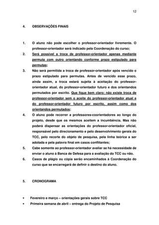 12



4.    OBSERVAÇÕES FINAIS




1.    O aluno não pode escolher o professor-orientador livremente. O
      professor-orientador será indicado pela Coordenação do curso;
2.    Será possível a troca de professor-orientador apenas mediante
      permuta com outro orientando conforme prazo estipulado para
      permutas;
3.    Não será permitida a troca de professor-orientador após vencido o
      prazo estipulado para permutas. Antes de vencido esse prazo,
      ainda assim, a troca estará sujeita à aceitação do professor-
      orientador atual, do professor-orientador futuro e dos orientandos
      permutados por escrito. Que fique bem claro: não existe troca de
      professor-orientador sem o aceite do professor-orientador atual e
      do professor-orientador futuro por escrito, assim como dos
      orientandos permutados;
4.    O aluno pode recorrer a professores-coorientadores ao longo do
      projeto, desde que os mesmos aceitem a incumbência. Mas não
      poderá dispensar as orientações do professor-orientador oficial,
      responsável pelo direcionamento e pelo desenvolvimento gerais do
      TCC, pelo recorte do objeto de pesquisa, pela linha teórica a ser
      adotada e pela palavra final em casos conflitantes;
5.    Cabe somente ao professor-orientador avaliar se há necessidade de
      enviar o aluno à Banca de Defesa para a avaliação do TCC ou não.
6.    Casos de plágio ou cópia serão encaminhados à Coordenação do
      curso que se encarregará de definir o destino do aluno.




5.    CRONOGRAMA




•    Fevereiro e março – orientações gerais sobre TCC
•    Primeira semana de abril – entrega do Projeto de Pesquisa
 