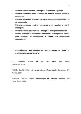 13


•    Primeira semana de maio – entrega do resumo dos capítulos
•    Primeira semana de junho – entrega do primeiro capítulo pronto da
     monografia
•    Primeira semana de setembro – entrega do segundo capítulo pronto
     da monografia
•    Primeira semana de outubro – entrega do terceiro capítulo pronto da
     monografia
•    Primeira semana de novembro – entrega da monografia concluída
•    Demais semanas de novembro e dezembro – realização das bancas
     para   avaliação    de    monografias   (a   critério   dos   professores-
     orientadores)




7.   REFERÊNCIAS        BIBLIOGRÁFICAS       METODOLÓGICAS           PARA    A
     PRODUÇÃO DA MONOGRAFIA




ECO,     Umberto.       Como      se   faz    uma       tese.      São   Paulo:
Perspectiva, 2003.


INÁCIO, Geraldo Filho.    A monografia na Universidade. Campinas, SP:
Papirus, 2001.


SEVERINO, Antonio Joaquim. Metodologia do Trabalho Científico. São
Paulo: Cortez, 2004.
 