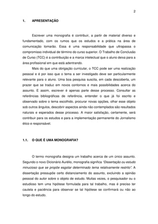 2

1.     APRESENTAÇÃO



       Escrever uma monografia é contribuir, a partir de material diverso e
fundamentado, com os rumos que os estudos e a prática na área de
comunicação tomarão. Essa é uma responsabilidade que ultrapassa o
compromisso individual de término do curso superior. O Trabalho de Conclusão
de Curso (TCC) é a contribuição e a marca intelectual que o aluno deixa para a
área profissional em que está adentrando.
       Mais do que uma obrigação curricular, o TCC pode ser uma realização
pessoal e é por isso que o tema a ser investigado deve ser particularmente
relevante para o aluno. Uma boa pesquisa suscita, em cada descoberta, um
prazer que se traduz em novos contornos e mais possibilidades acerca do
assunto. E assim, escrever é apenas parte desse processo. Consultar as
referências bibliográficas de referência, entender o que já foi escrito e
observado sobre o tema escolhido, procurar novas opções, olhar esse objeto
sob outros ângulos, descobrir aspectos ainda não contemplados são resultados
naturais e esperados desse processo. A maior satisfação, certamente, será
contribuir para os estudos e para a implementação permanente do Jornalismo
ético e responsável.




1.1.   O QUE É UMA MONOGRAFIA?




       O termo monografia designa um trabalho acerca de um único assunto.
Segundo o novo Dicionário Aurélio, monografia significa “Dissertação ou estudo
minucioso que se propõe esgotar determinado tema relativamente restrito”. A
dissertação pressupõe certo distanciamento do assunto, excluindo a opinião
pessoal do autor sobre o objeto de estudo. Muitas vezes, o pesquisador ou o
estudioso tem uma hipótese formulada para tal trabalho, mas é preciso ter
cautela e paciência para observar se tal hipótese se confirmará ou não ao
longo do estudo.
 