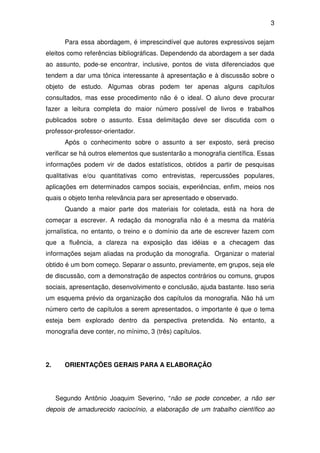 3

       Para essa abordagem, é imprescindível que autores expressivos sejam
eleitos como referências bibliográficas. Dependendo da abordagem a ser dada
ao assunto, pode-se encontrar, inclusive, pontos de vista diferenciados que
tendem a dar uma tônica interessante à apresentação e à discussão sobre o
objeto de estudo. Algumas obras podem ter apenas alguns capítulos
consultados, mas esse procedimento não é o ideal. O aluno deve procurar
fazer a leitura completa do maior número possível de livros e trabalhos
publicados sobre o assunto. Essa delimitação deve ser discutida com o
professor-professor-orientador.
       Após o conhecimento sobre o assunto a ser exposto, será preciso
verificar se há outros elementos que sustentarão a monografia científica. Essas
informações podem vir de dados estatísticos, obtidos a partir de pesquisas
qualitativas e/ou quantitativas como entrevistas, repercussões populares,
aplicações em determinados campos sociais, experiências, enfim, meios nos
quais o objeto tenha relevância para ser apresentado e observado.
       Quando a maior parte dos materiais for coletada, está na hora de
começar a escrever. A redação da monografia não é a mesma da matéria
jornalística, no entanto, o treino e o domínio da arte de escrever fazem com
que a fluência, a clareza na exposição das idéias e a checagem das
informações sejam aliadas na produção da monografia. Organizar o material
obtido é um bom começo. Separar o assunto, previamente, em grupos, seja ele
de discussão, com a demonstração de aspectos contrários ou comuns, grupos
sociais, apresentação, desenvolvimento e conclusão, ajuda bastante. Isso seria
um esquema prévio da organização dos capítulos da monografia. Não há um
número certo de capítulos a serem apresentados, o importante é que o tema
esteja bem explorado dentro da perspectiva pretendida. No entanto, a
monografia deve conter, no mínimo, 3 (três) capítulos.




2.     ORIENTAÇÕES GERAIS PARA A ELABORAÇÃO




     Segundo Antônio Joaquim Severino, “não se pode conceber, a não ser
depois de amadurecido raciocínio, a elaboração de um trabalho científico ao
 