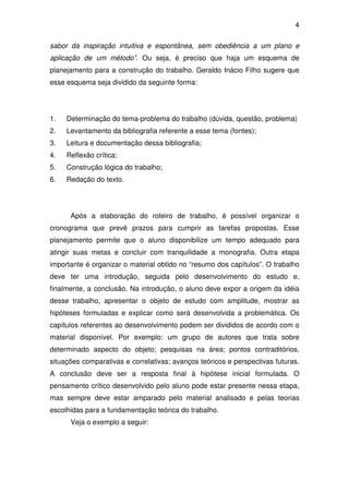 4

sabor da inspiração intuitiva e espontânea, sem obediência a um plano e
aplicação de um método”. Ou seja, é preciso que haja um esquema de
planejamento para a construção do trabalho. Geraldo Inácio Filho sugere que
esse esquema seja dividido da seguinte forma:




1.   Determinação do tema-problema do trabalho (dúvida, questão, problema)
2.   Levantamento da bibliografia referente a esse tema (fontes);
3.   Leitura e documentação dessa bibliografia;
4.   Reflexão crítica;
5.   Construção lógica do trabalho;
6.   Redação do texto.




      Após a elaboração do roteiro de trabalho, é possível organizar o
cronograma que prevê prazos para cumprir as tarefas propostas. Esse
planejamento permite que o aluno disponibilize um tempo adequado para
atingir suas metas e concluir com tranquilidade a monografia. Outra etapa
importante é organizar o material obtido no “resumo dos capítulos”. O trabalho
deve ter uma introdução, seguida pelo desenvolvimento do estudo e,
finalmente, a conclusão. Na introdução, o aluno deve expor a origem da idéia
desse trabalho, apresentar o objeto de estudo com amplitude, mostrar as
hipóteses formuladas e explicar como será desenvolvida a problemática. Os
capítulos referentes ao desenvolvimento podem ser divididos de acordo com o
material disponível. Por exemplo: um grupo de autores que trata sobre
determinado aspecto do objeto; pesquisas na área; pontos contraditórios,
situações comparativas e correlativas; avanços teóricos e perspectivas futuras.
A conclusão deve ser a resposta final à hipótese inicial formulada. O
pensamento crítico desenvolvido pelo aluno pode estar presente nessa etapa,
mas sempre deve estar amparado pelo material analisado e pelas teorias
escolhidas para a fundamentação teórica do trabalho.
      Veja o exemplo a seguir:
 