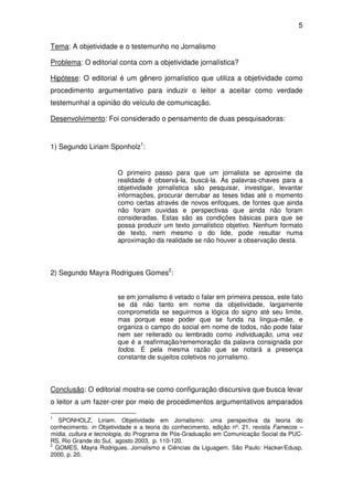 5

Tema: A objetividade e o testemunho no Jornalismo

Problema: O editorial conta com a objetividade jornalística?

Hipótese: O editorial é um gênero jornalístico que utiliza a objetividade como
procedimento argumentativo para induzir o leitor a aceitar como verdade
testemunhal a opinião do veículo de comunicação.

Desenvolvimento: Foi considerado o pensamento de duas pesquisadoras:


1) Segundo Liriam Sponholz1:


                        O primeiro passo para que um jornalista se aproxime da
                        realidade é observá-la, buscá-la. As palavras-chaves para a
                        objetividade jornalística são pesquisar, investigar, levantar
                        informações, procurar derrubar as teses tidas até o momento
                        como certas através de novos enfoques, de fontes que ainda
                        não foram ouvidas e perspectivas que ainda não foram
                        consideradas. Estas são as condições básicas para que se
                        possa produzir um texto jornalístico objetivo. Nenhum formato
                        de texto, nem mesmo o do lide, pode resultar numa
                        aproximação da realidade se não houver a observação desta.



2) Segundo Mayra Rodrigues Gomes2:


                        se em jornalismo é vetado o falar em primeira pessoa, este fato
                        se dá não tanto em nome da objetividade, largamente
                        comprometida se seguirmos a lógica do signo até seu limite,
                        mas porque esse poder que se funda na língua-mãe, e
                        organiza o campo do social em nome de todos, não pode falar
                        nem ser reiterado ou lembrado como individuação, uma vez
                        que é a reafirmação/rememoração da palavra consignada por
                        todos. É pela mesma razão que se notará a presença
                        constante de sujeitos coletivos no jornalismo.



Conclusão: O editorial mostra-se como configuração discursiva que busca levar
o leitor a um fazer-crer por meio de procedimentos argumentativos amparados

1
   SPONHOLZ, Liriam. Objetividade em Jornalismo: uma perspectiva da teoria do
conhecimento. in Objetividade e a teoria do conhecimento, edição nº. 21, revista Famecos –
mídia, cultura e tecnologia, do Programa de Pós-Graduação em Comunicação Social da PUC-
RS, Rio Grande do Sul, agosto 2003, p. 110-120.
2
  GOMES, Mayra Rodrigues. Jornalismo e Ciências da Liguagem. São Paulo: Hacker/Edusp,
2000, p. 20.
 