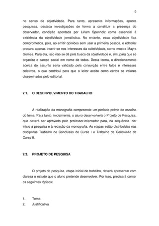 6

no senso de objetividade. Para tanto, apresenta informações, aponta
pesquisas, destaca investigações de forma a constituir a presença do
observador, condição apontada por Liriam Sponholz como essencial à
existência da objetividade jornalística. No entanto, essa objetividade fica
comprometida, pois, ao emitir opiniões sem usar a primeira pessoa, o editorial
procura apenas inserir-se nos interesses da coletividade, como mostra Mayra
Gomes. Para ela, isso não se dá pela busca da objetividade e, sim, para que se
organize o campo social em nome de todos. Desta forma, o direcionamento
acerca do assunto seria validado pela conjunção entre fatos e interesses
coletivos, o que contribui para que o leitor aceite como certos os valores
disseminados pelo editorial.




2.1.   O DESENVOLVIMENTO DO TRABALHO




       A realização da monografia compreende um período prévio de escolha
do tema. Para tanto, inicialmente, o aluno desenvolverá o Projeto de Pesquisa,
que deverá ser aprovado pelo professor-orientador para, na sequência, dar
início à pesquisa e à redação da monografia. As etapas estão distribuídas nas
disciplinas Trabalho de Conclusão de Curso I e Trabalho de Conclusão de
Curso II.




2.2.   PROJETO DE PESQUISA




       O projeto de pesquisa, etapa inicial do trabalho, deverá apresentar com
clareza o estudo que o aluno pretende desenvolver. Por isso, precisará conter
os seguintes tópicos:




1.     Tema
2.     Justificativa
 