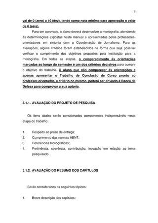 9

vai de 0 (zero) a 10 (dez), tendo como nota mínima para aprovação o valor
de 6 (seis).
        Para ser aprovado, o aluno deverá desenvolver a monografia, atendendo
às determinações expostas neste manual e apresentadas pelos professores-
orientadores em sintonia com a Coordenação de Jornalismo. Para as
avaliações, alguns critérios foram estabelecidos de forma que seja possível
verificar o cumprimento dos objetivos propostos pela instituição para a
monografia. Em todas as etapas, o comparecimento às orientações
marcadas ao longo do semestre é um dos critérios decisivos para cumprir
o objetivo do trabalho. O aluno que não comparecer às orientações e
apenas apresentar o Trabalho de Conclusão de Curso pronto ao
professor-orientador, a critério do mesmo, poderá ser enviado à Banca de
Defesa para comprovar a sua autoria.




3.1.1. AVALIAÇÃO DO PROJETO DE PESQUISA



     Os itens abaixo serão considerados componentes indispensáveis nesta
etapa do trabalho:


1.      Respeito ao prazo de entrega;
2.      Cumprimento das normas ABNT;
3.      Referências bibliográficas;
4.      Pertinência, coerência, contribuição, inovação em relação ao tema
        pesquisado.




3.1.2. AVALIAÇÃO DO RESUMO DOS CAPÍTULOS




     Serão considerados os seguintes tópicos:


1.      Breve descrição dos capítulos;
 