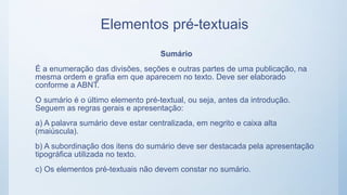 Elementos pré-textuais
Sumário
É a enumeração das divisões, seções e outras partes de uma publicação, na
mesma ordem e grafia em que aparecem no texto. Deve ser elaborado
conforme a ABNT.
O sumário é o último elemento pré-textual, ou seja, antes da introdução.
Seguem as regras gerais e apresentação:
a) A palavra sumário deve estar centralizada, em negrito e caixa alta
(maiúscula).
b) A subordinação dos itens do sumário deve ser destacada pela apresentação
tipográfica utilizada no texto.
c) Os elementos pré-textuais não devem constar no sumário.
 