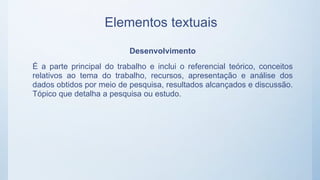 Elementos textuais
Desenvolvimento
É a parte principal do trabalho e inclui o referencial teórico, conceitos
relativos ao tema do trabalho, recursos, apresentação e análise dos
dados obtidos por meio de pesquisa, resultados alcançados e discussão.
Tópico que detalha a pesquisa ou estudo.
 